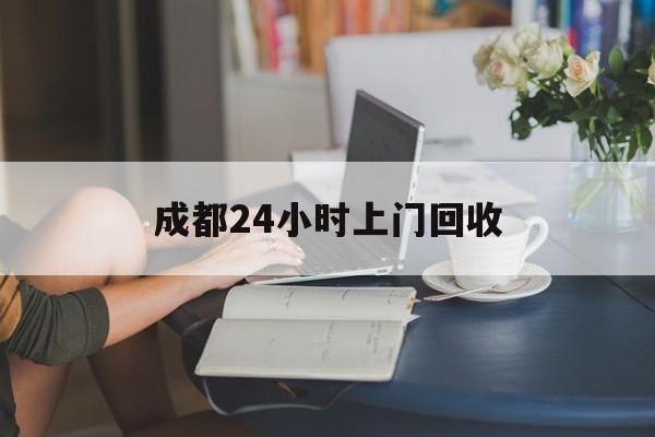 平阳最新成都24小时上门回收方法分析(最方便真实的平阳成都24小时上门回收废品电话方法)