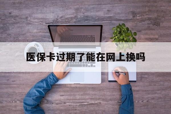 平阳最新医保卡过期了能在网上换吗方法分析(最方便真实的平阳医保卡到期可以网上办吗方法)